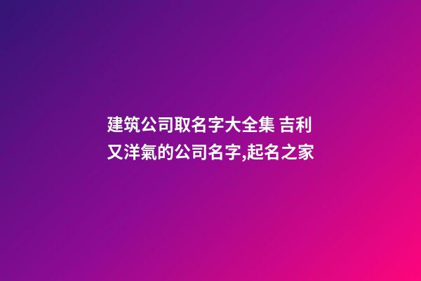建筑公司取名字大全集 吉利又洋氣的公司名字,起名之家